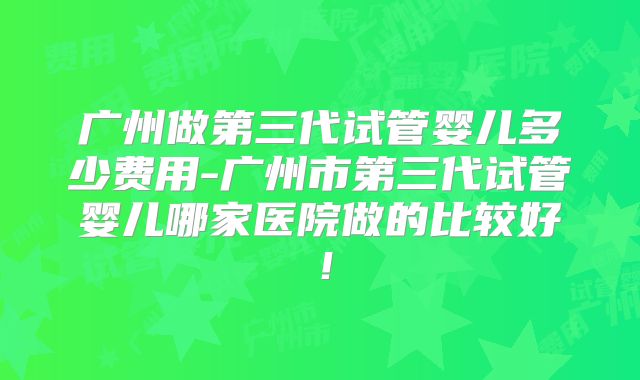 广州做第三代试管婴儿多少费用-广州市第三代试管婴儿哪家医院做的比较好！