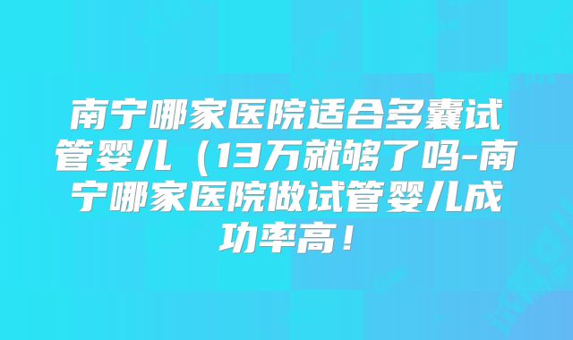 南宁哪家医院适合多囊试管婴儿（13万就够了吗-南宁哪家医院做试管婴儿成功率高！