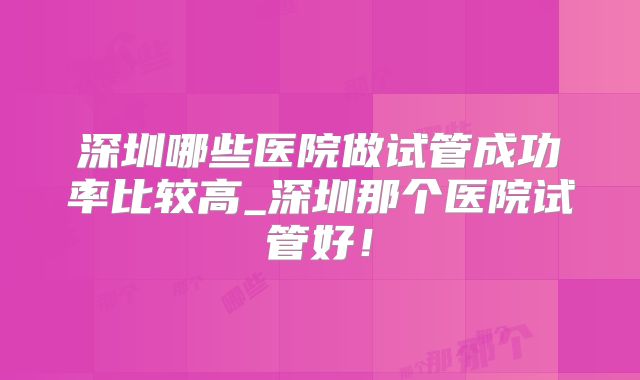 深圳哪些医院做试管成功率比较高_深圳那个医院试管好!