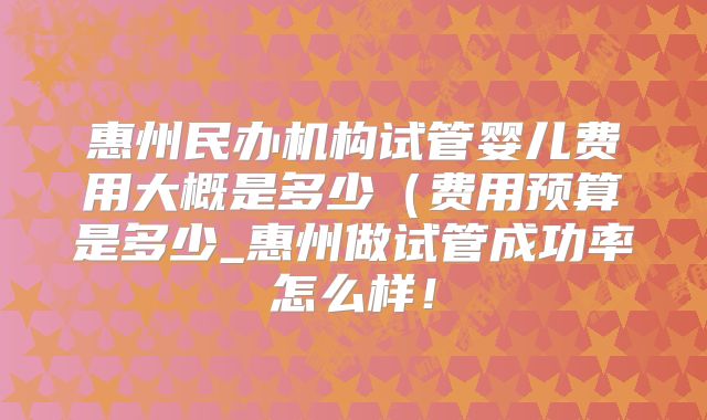 惠州民办机构试管婴儿费用大概是多少（费用预算是多少_惠州做试管成功率怎么样！