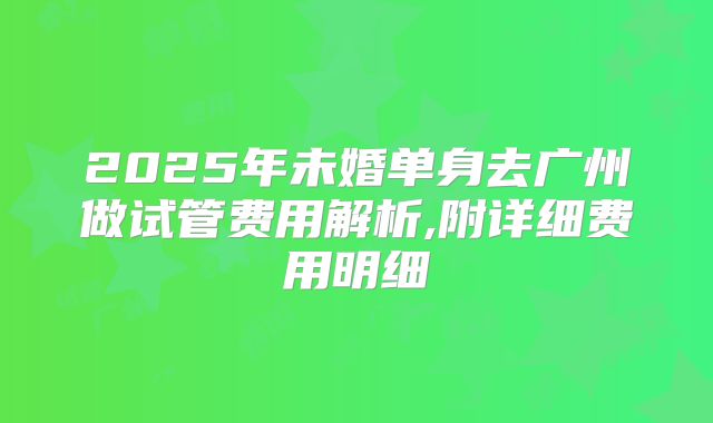 2025年未婚单身去广州做试管费用解析,附详细费用明细