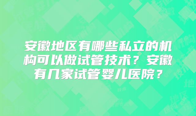 安徽地区有哪些私立的机构可以做试管技术？安徽有几家试管婴儿医院？