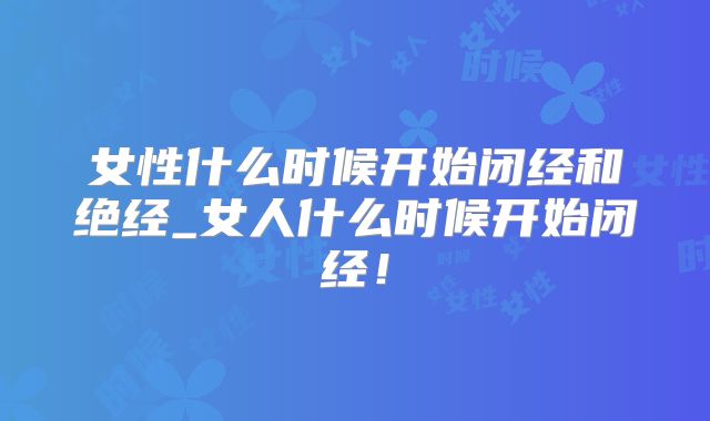 女性什么时候开始闭经和绝经_女人什么时候开始闭经！