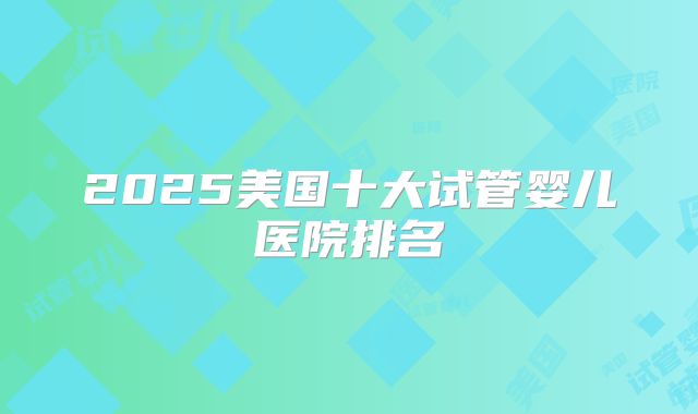 2025美国十大试管婴儿医院排名