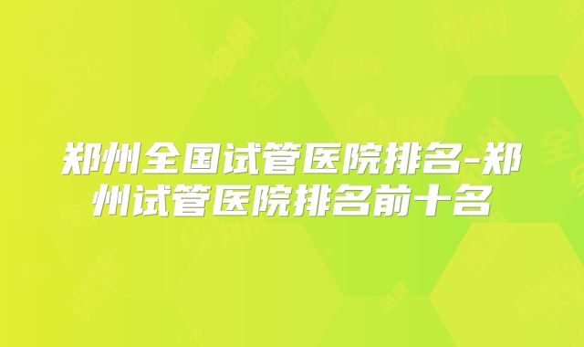 郑州全国试管医院排名-郑州试管医院排名前十名