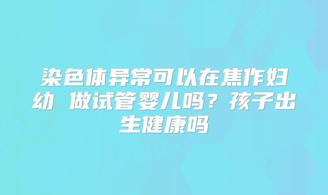 染色体异常可以在焦作妇幼 做试管婴儿吗？孩子出生健康吗