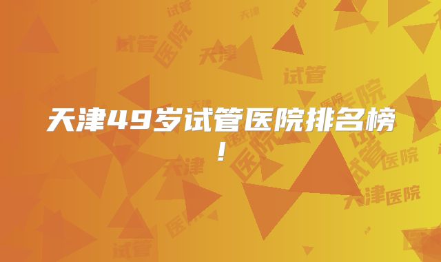 天津49岁试管医院排名榜!