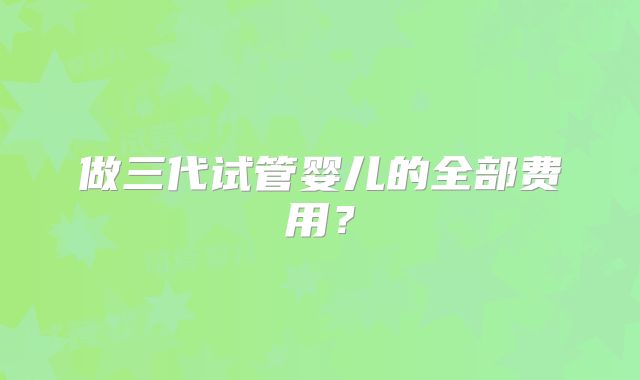 做三代试管婴儿的全部费用?