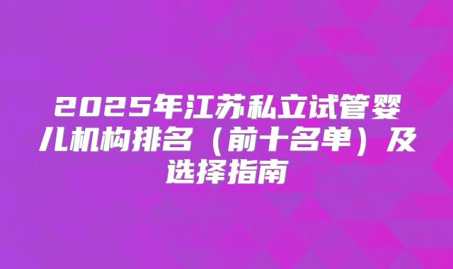 2025年江苏私立试管婴儿机构排名(前十名单)及选择指南