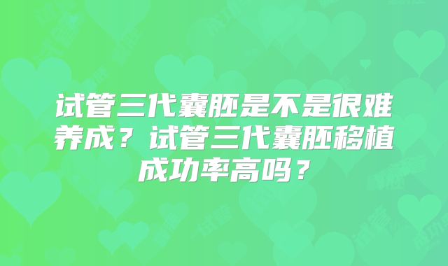 试管三代囊胚是不是很难养成？试管三代囊胚移植成功率高吗？