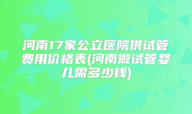 河南17家公立医院供试管费用价格表(河南做试管婴儿需多少钱)