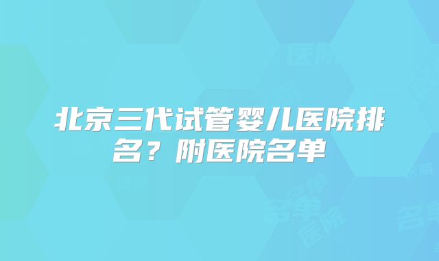 北京三代试管婴儿医院排名？附医院名单