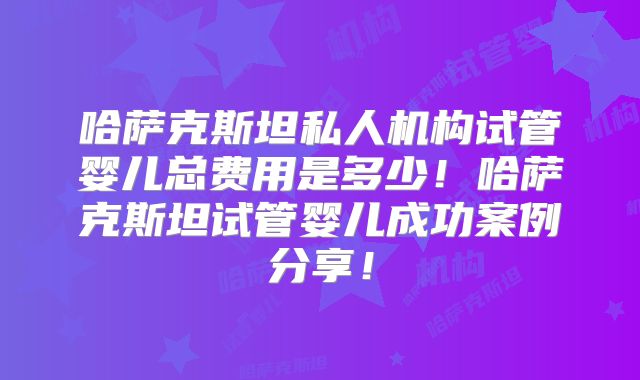 哈萨克斯坦私人机构试管婴儿总费用是多少!哈萨克斯坦试管婴儿成功案例分享!