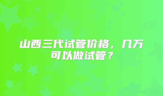 山西三代试管价格,几万可以做试管?