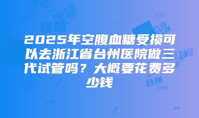 2025年空腹血糖受损可以去浙江省台州医院做三代试管吗？大概要花费多少钱