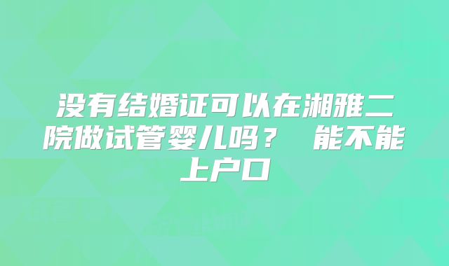 没有结婚证可以在湘雅二院做试管婴儿吗? 能不能上户口