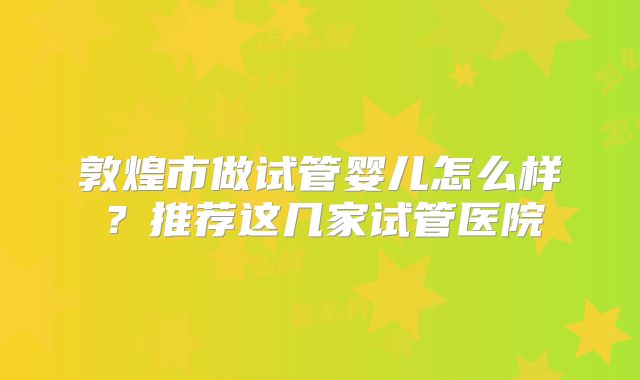 敦煌市做试管婴儿怎么样？推荐这几家试管医院
