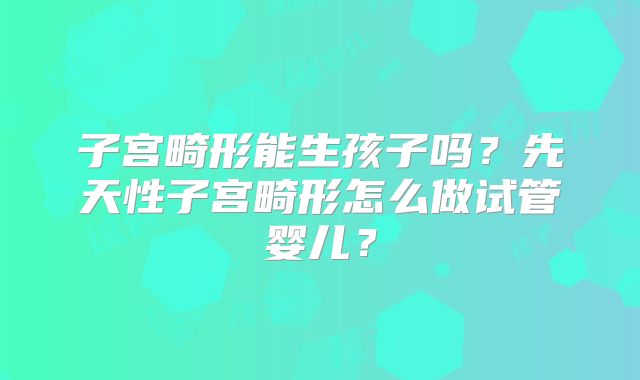 子宫畸形能生孩子吗？先天性子宫畸形怎么做试管婴儿？