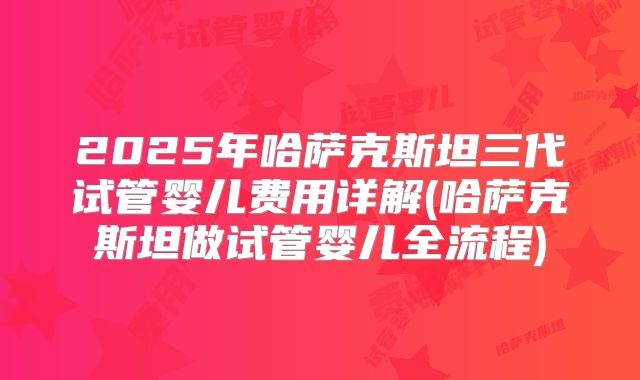 2025年哈萨克斯坦三代试管婴儿费用详解(哈萨克斯坦做试管婴儿全流程)