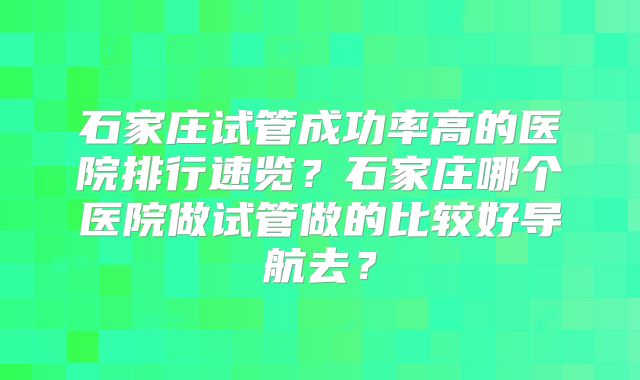 石家庄试管成功率高的医院排行速览?石家庄哪个医院做试管做的比较好导航去?
