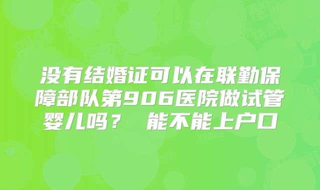 没有结婚证可以在联勤保障部队第906医院做试管婴儿吗? 能不能上户口