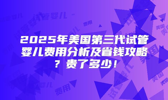 2025年美国第三代试管婴儿费用分析及省钱攻略?贵了多少!