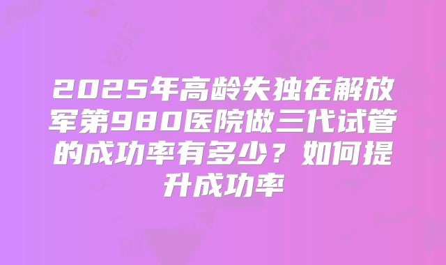 2025年高龄失独在解放军第980医院做三代试管的成功率有多少？如何提升成功率