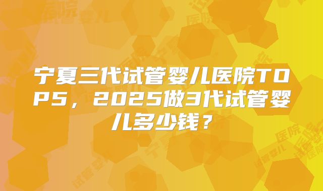 宁夏三代试管婴儿医院TOP5,2025做3代试管婴儿多少钱?