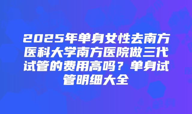 2025年单身女性去南方医科大学南方医院做三代试管的费用高吗？单身试管明细大全