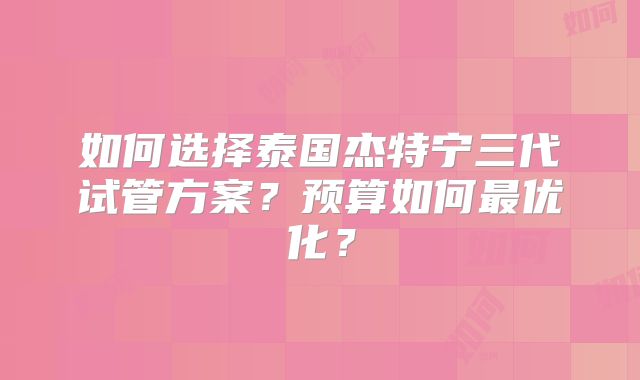 如何选择泰国杰特宁三代试管方案?预算如何最优化?
