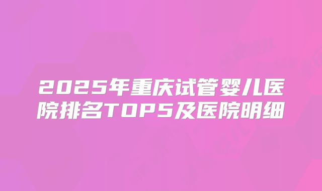 2025年重庆试管婴儿医院排名TOP5及医院明细
