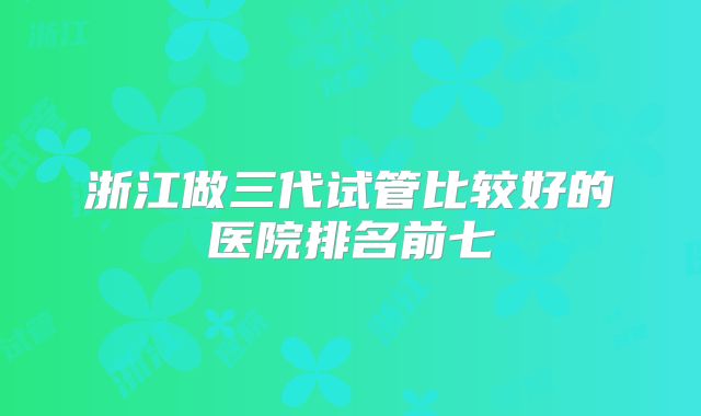 浙江做三代试管比较好的医院排名前七
