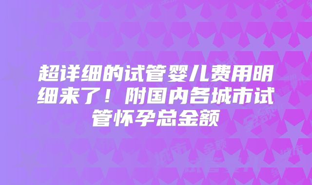 超详细的试管婴儿费用明细来了!附国内各城市试管怀孕总金额