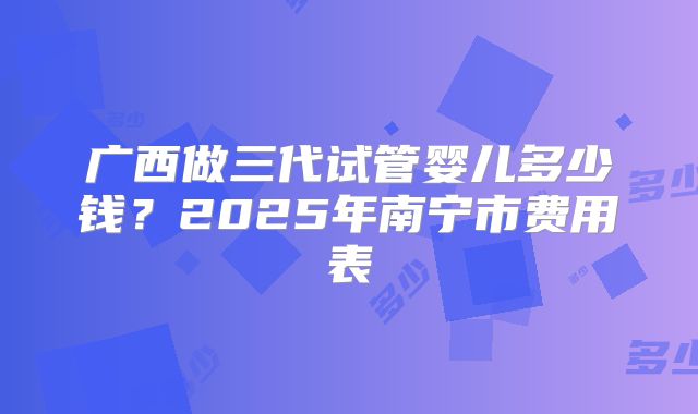 广西做三代试管婴儿多少钱？2025年南宁市费用表