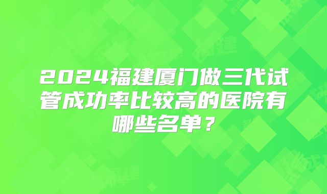 2024福建厦门做三代试管成功率比较高的医院有哪些名单?