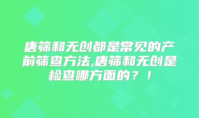唐筛和无创都是常见的产前筛查方法,唐筛和无创是检查哪方面的?!