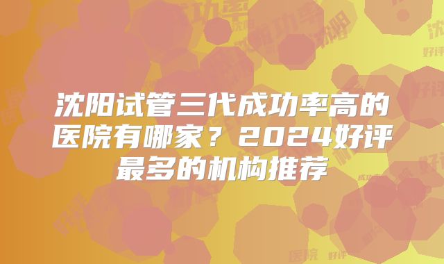 沈阳试管三代成功率高的医院有哪家?2024好评最多的机构推荐