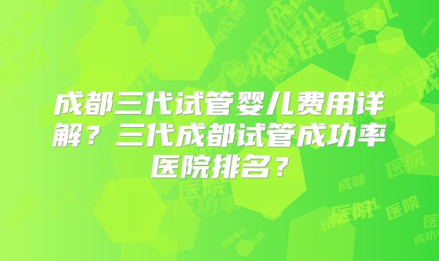 成都三代试管婴儿费用详解？三代成都试管成功率医院排名？