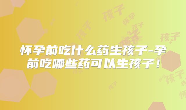 怀孕前吃什么药生孩子-孕前吃哪些药可以生孩子!