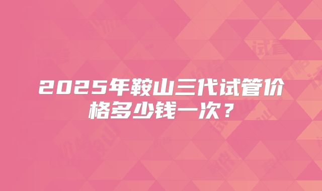 2025年鞍山三代试管价格多少钱一次?