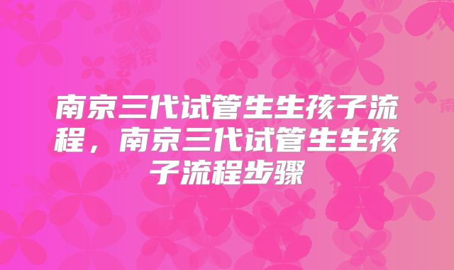 南京三代试管生生孩子流程，南京三代试管生生孩子流程步骤