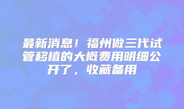 最新消息！福州做三代试管移植的大概费用明细公开了，收藏备用