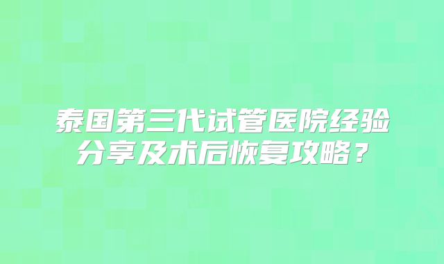 泰国第三代试管医院经验分享及术后恢复攻略？
