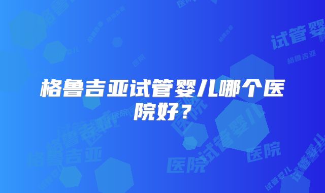 格鲁吉亚试管婴儿哪个医院好?