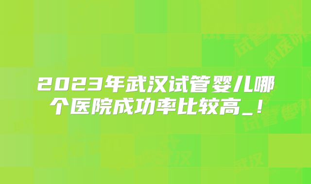 2023年武汉试管婴儿哪个医院成功率比较高_!