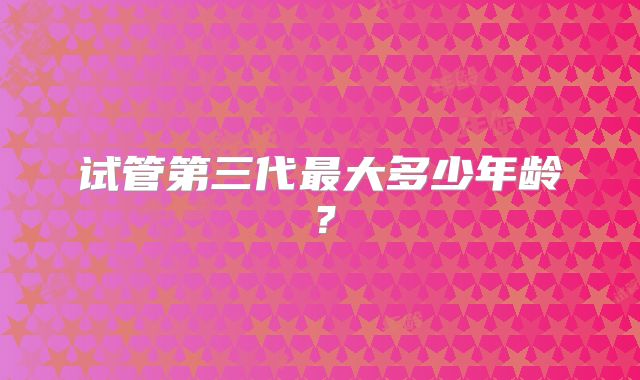 试管第三代最大多少年龄？