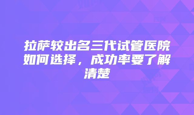拉萨较出名三代试管医院如何选择，成功率要了解清楚