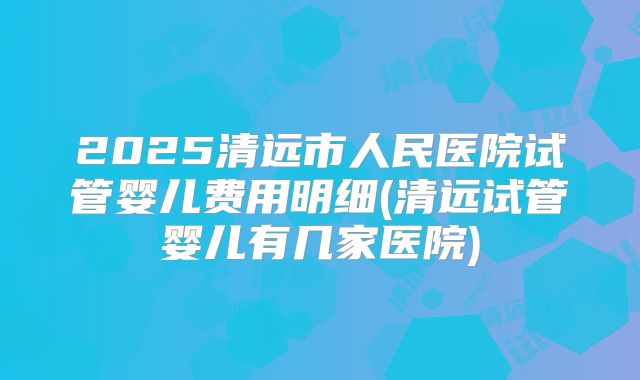 2025清远市人民医院试管婴儿费用明细(清远试管婴儿有几家医院)