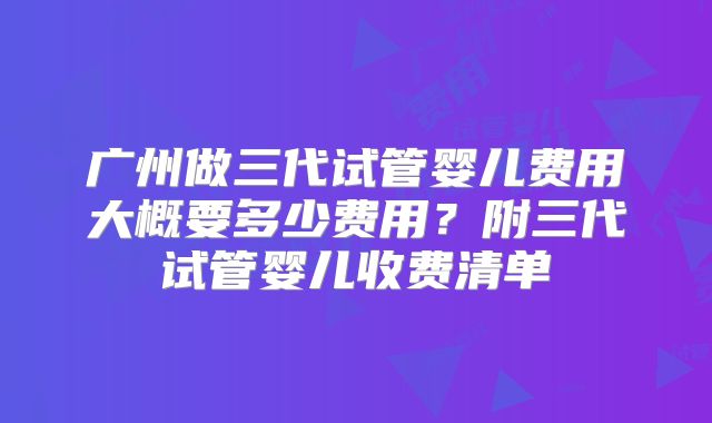 广州做三代试管婴儿费用大概要多少费用？附三代试管婴儿收费清单