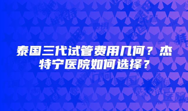 泰国三代试管费用几何?杰特宁医院如何选择?